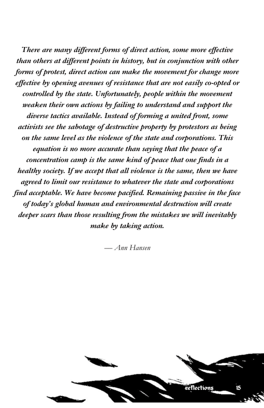 There are many different forms of direct action, some more effective than others at different points in history, but in conjunction with other forms of protest, direct action can make the movement for change more effective by opening avenues of resistance that are not easily co-opted or controlled by the state. Unfortunately, people within the movement weaken their own actions by failing to understand and support the diverse tactics available. Instead of forming a united front, some activists see the sabotage of destructive property by protestors as being on the same level as the violence of the state and corporations. This equation is no more accurate than saying that the peace of a concentration camp is the same kind of peace that one finds in a healthy society. If we accept that all violence is the same, then we have agreed to limit our resistance to whatever the state and corporations find acceptable. We have become pacified. Remaining passive in the face of today’s global human and environmental destruction will create deeper scars than those resulting from the mistakes we will inevitably make by taking action.  Auwn Hansen  